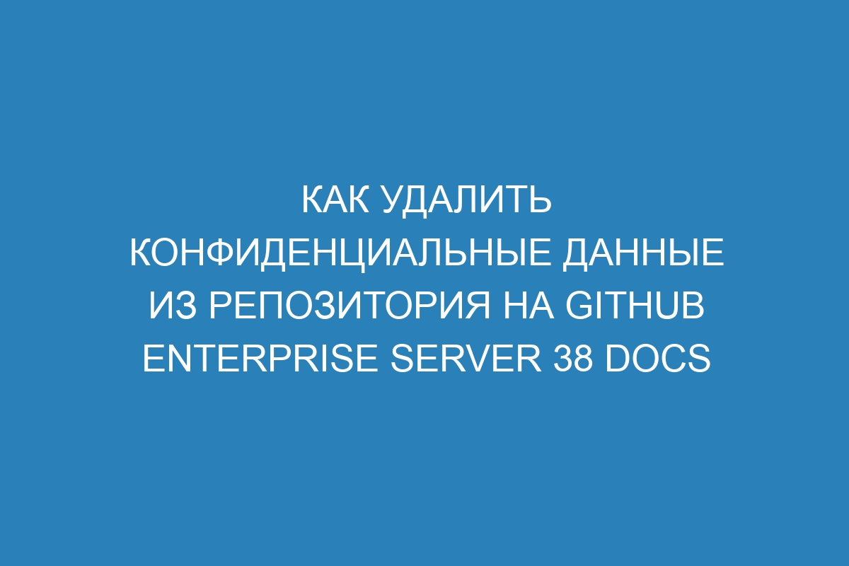 Как удалить конфиденциальные данные из репозитория на GitHub Enterprise Server 38 Docs