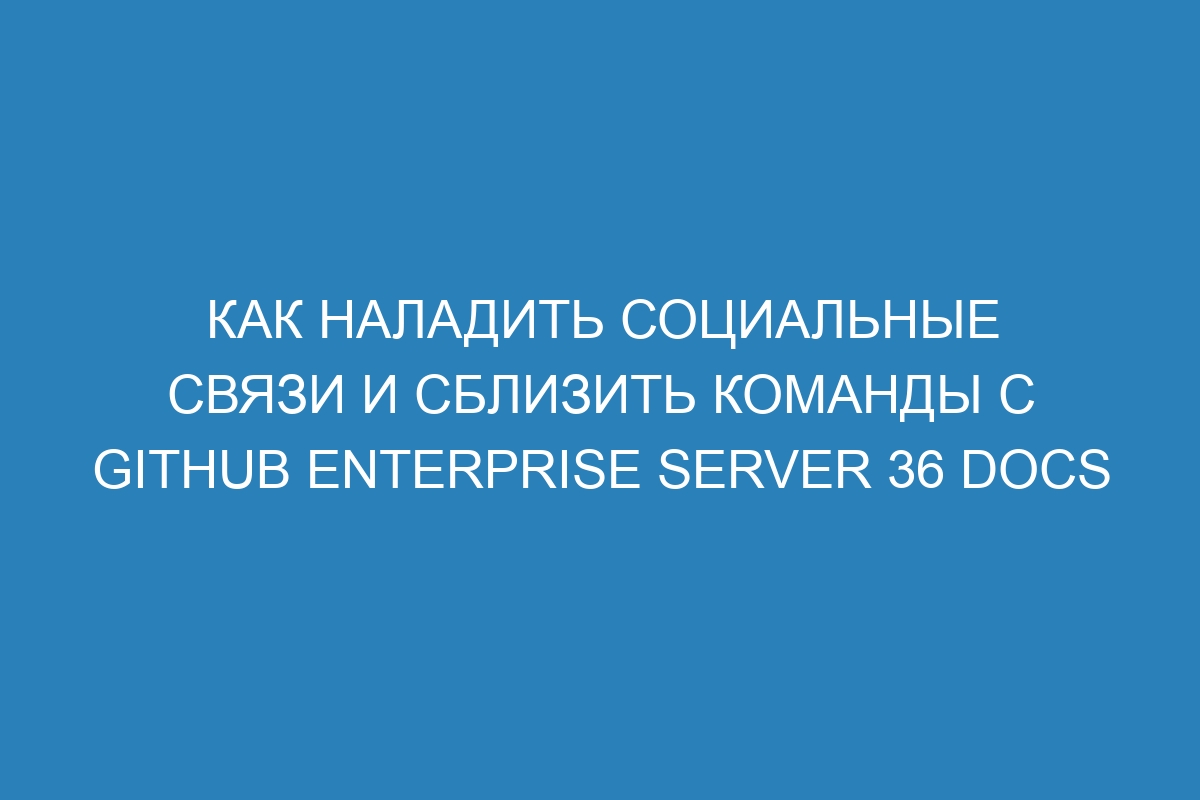 Как наладить социальные связи и сблизить команды с GitHub Enterprise Server 36 Docs