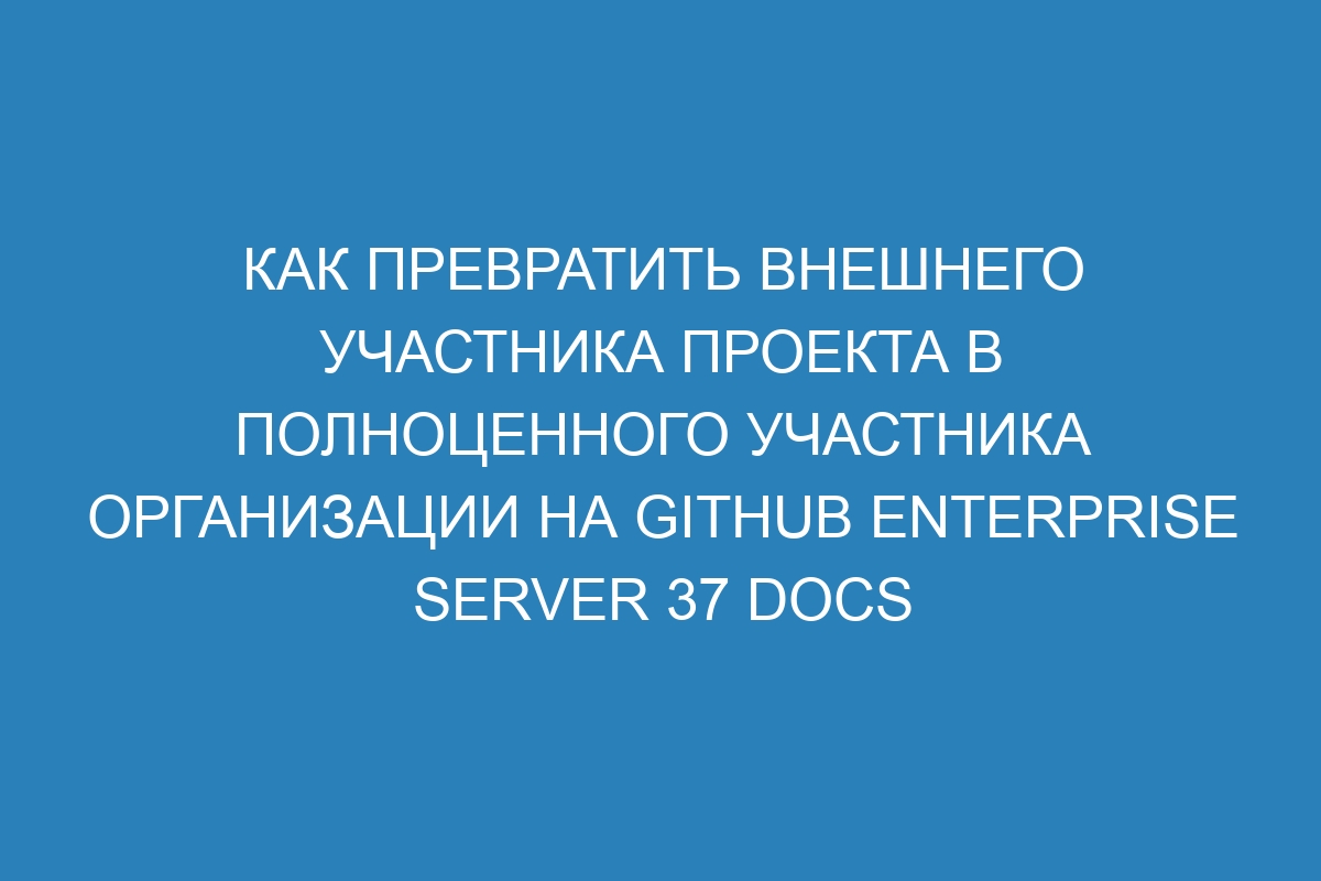 Как превратить внешнего участника проекта в полноценного участника организации на GitHub Enterprise Server 37 Docs