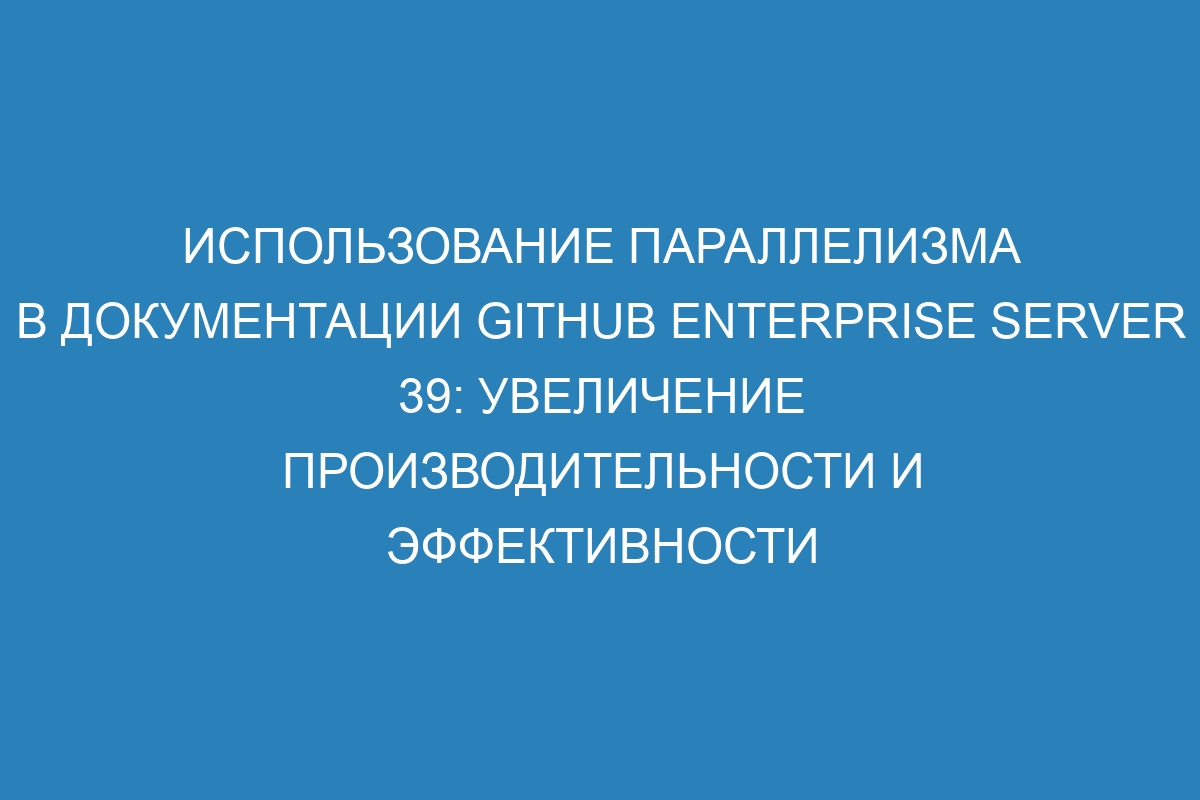 Использование параллелизма в документации GitHub Enterprise Server 39: увеличение производительности и эффективности