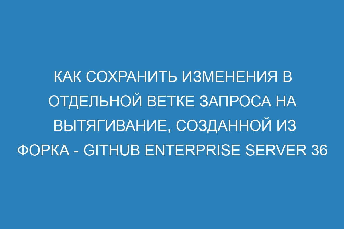 Как сохранить изменения в отдельной ветке запроса на вытягивание, созданной из форка - GitHub Enterprise Server 36 Документация