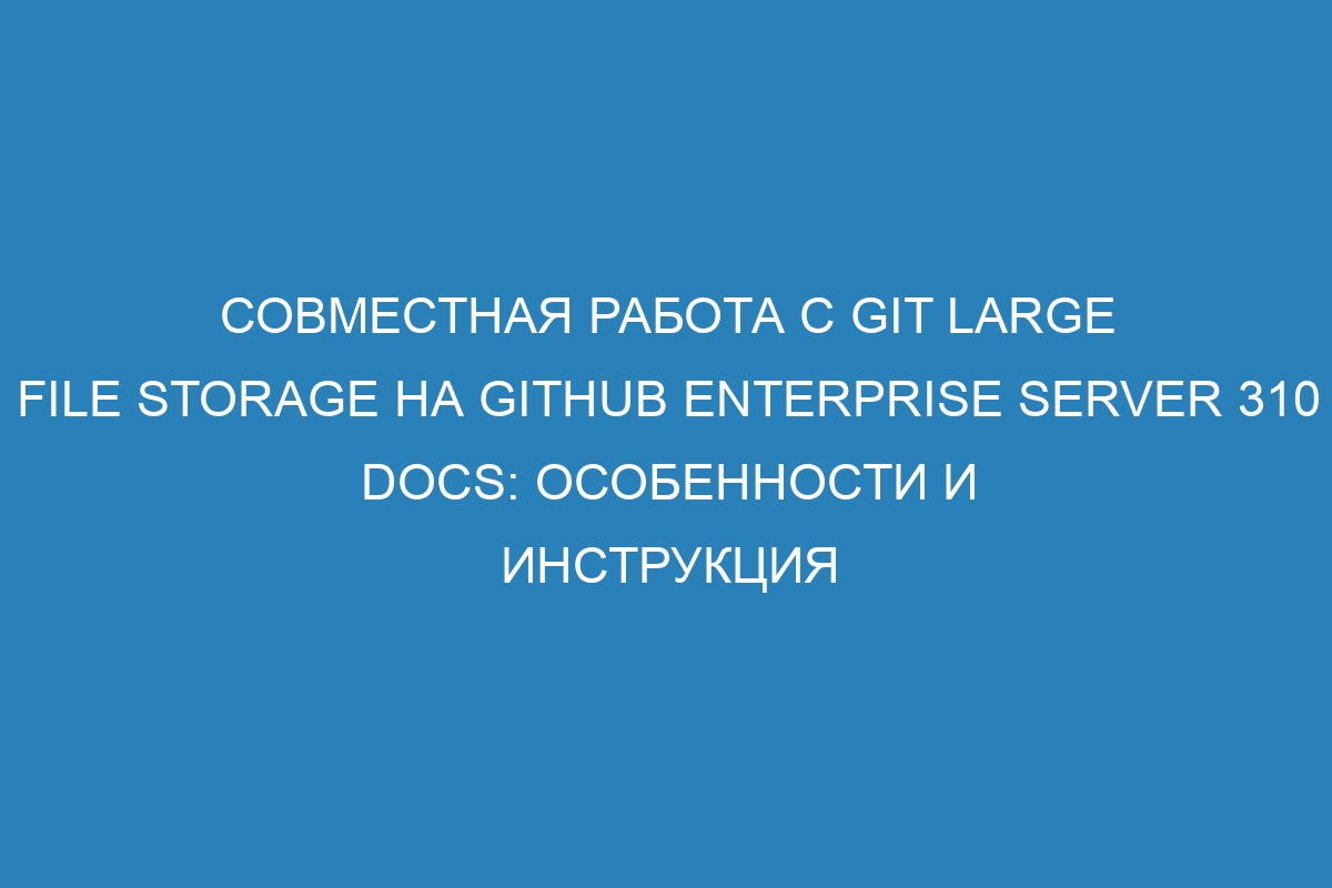 Совместная работа с Git Large File Storage на GitHub Enterprise Server 310 Docs: особенности и инструкция