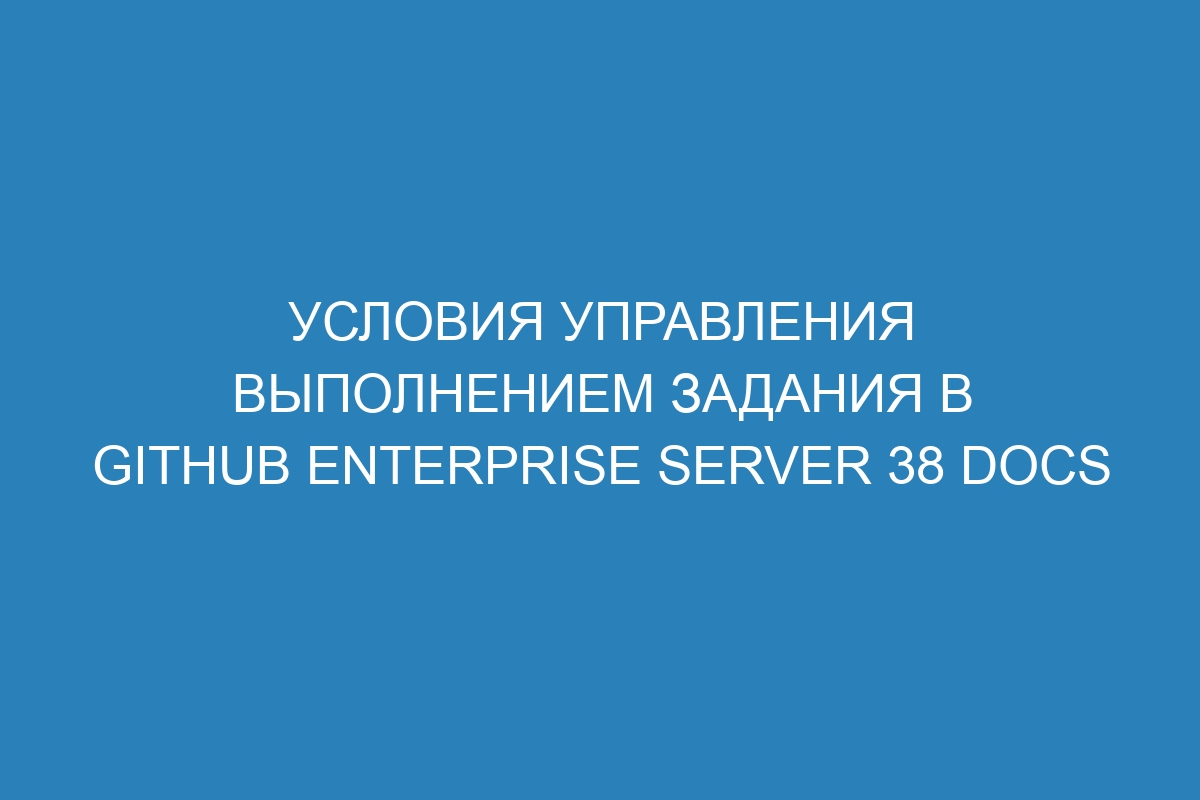 Условия управления выполнением задания в GitHub Enterprise Server 38 Docs