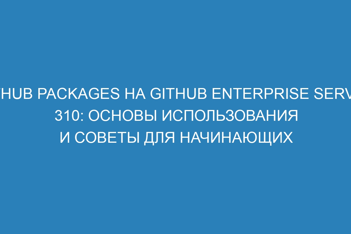 GitHub Packages на GitHub Enterprise Server 310: основы использования и советы для начинающих