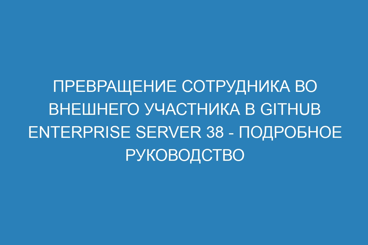 Превращение сотрудника во внешнего участника в GitHub Enterprise Server 38 - Подробное руководство