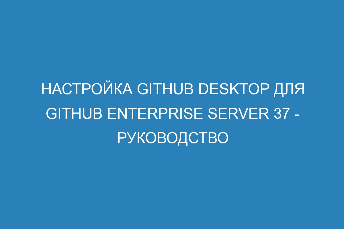 Настройка GitHub Desktop для GitHub Enterprise Server 37 - Руководство