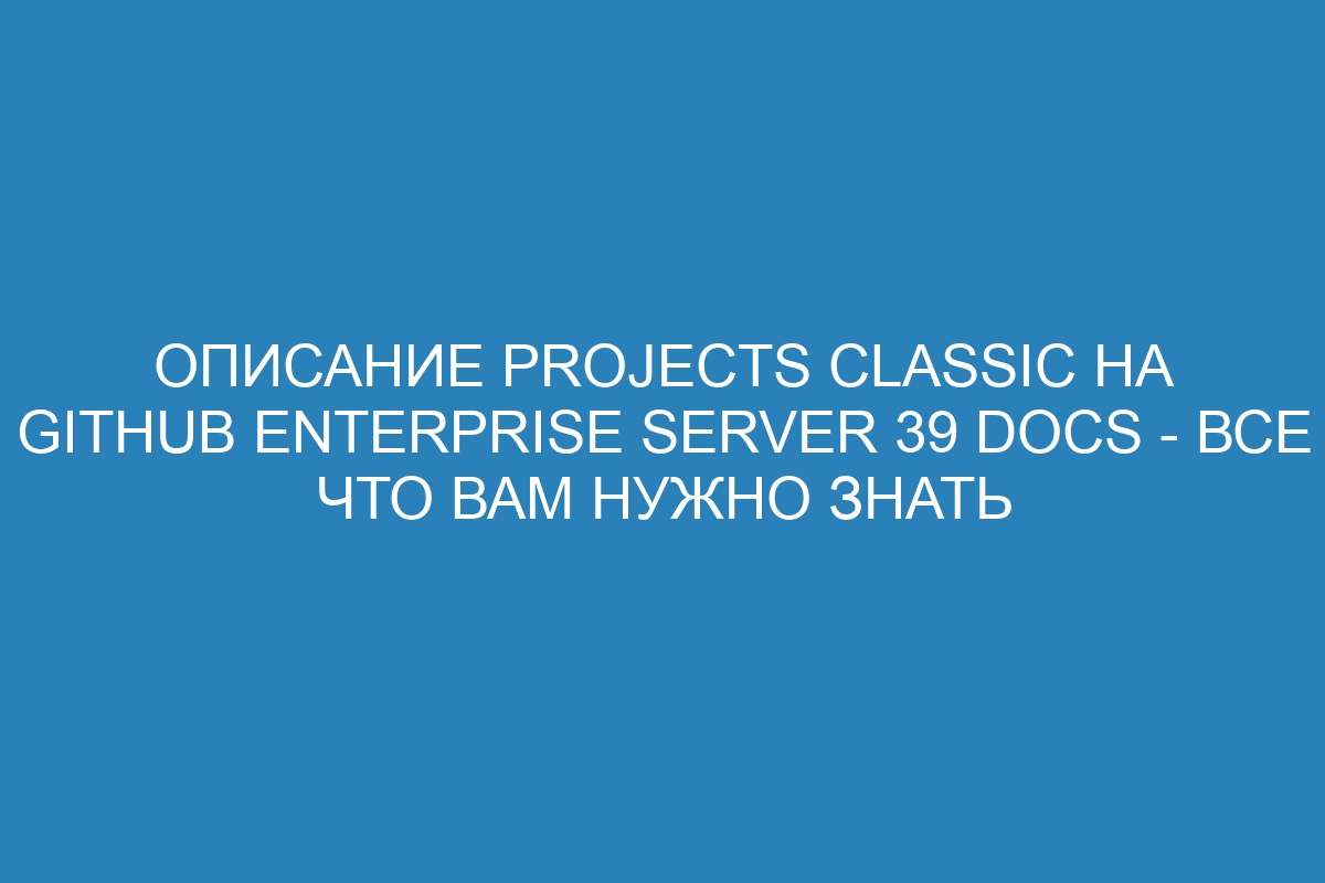 Описание projects classic на GitHub Enterprise Server 39 Docs - все что вам нужно знать