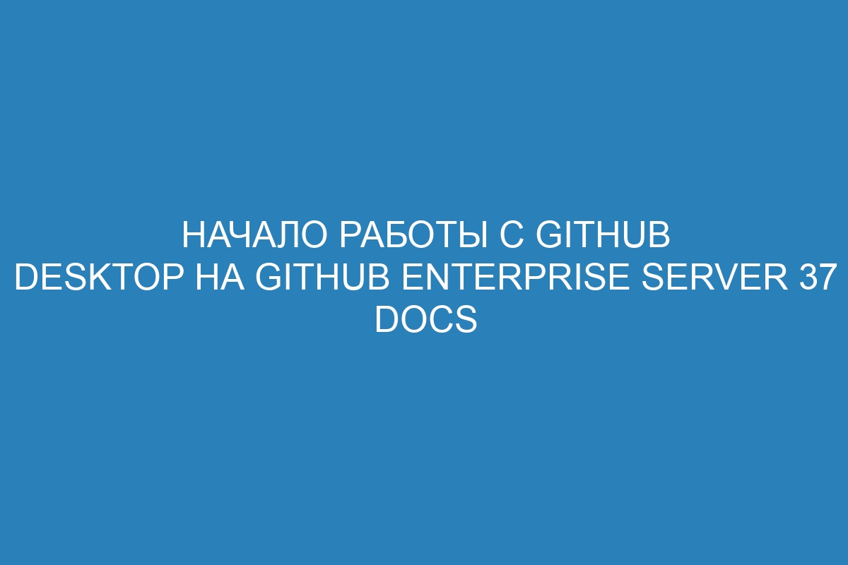 Начало работы с GitHub Desktop на GitHub Enterprise Server 37 Docs