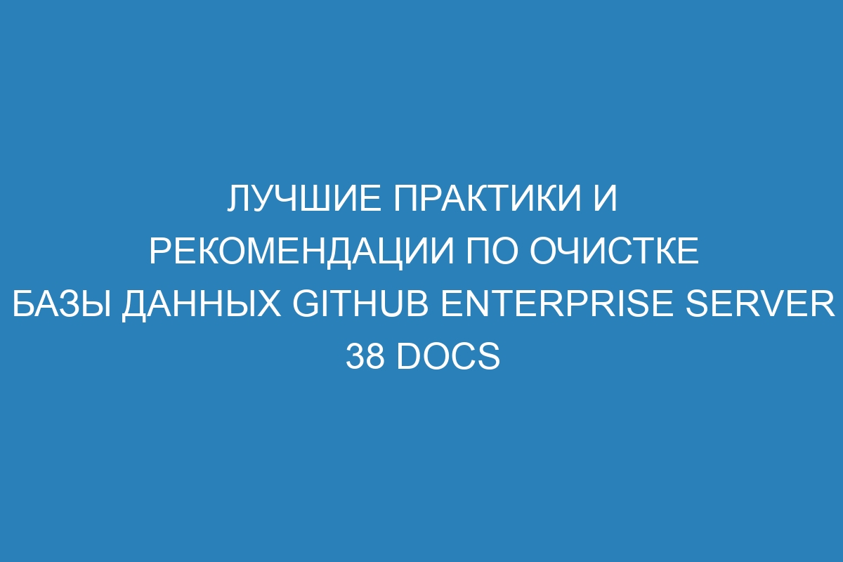 Лучшие практики и рекомендации по очистке базы данных GitHub Enterprise Server 38 Docs