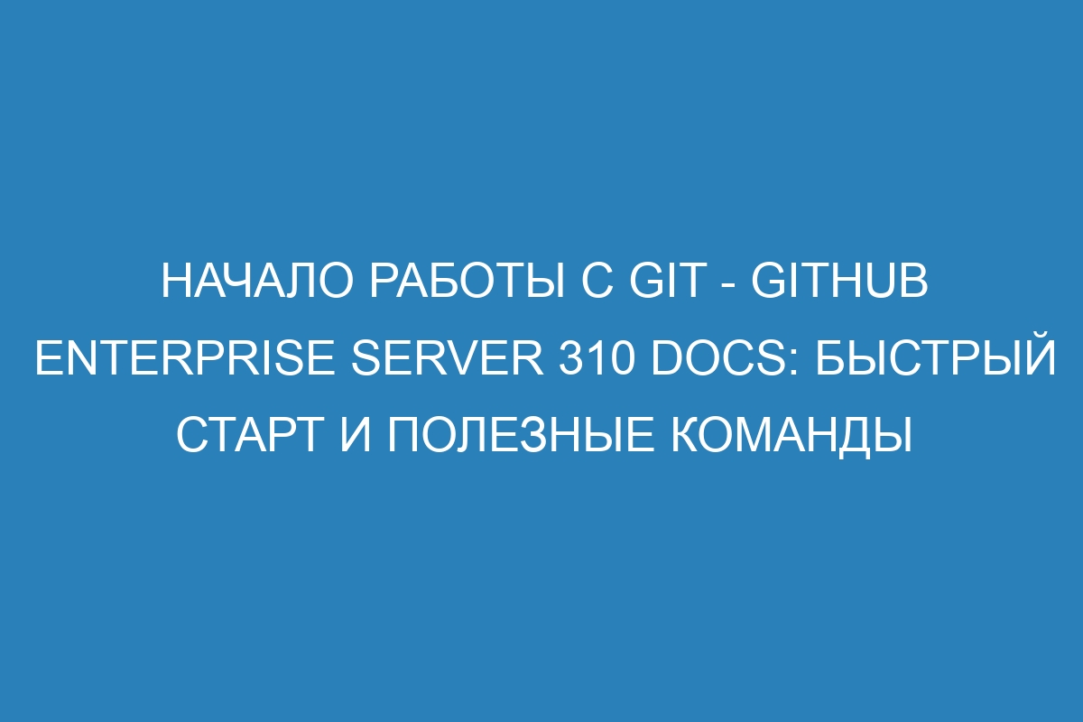 Начало работы с Git - GitHub Enterprise Server 310 Docs: быстрый старт и полезные команды
