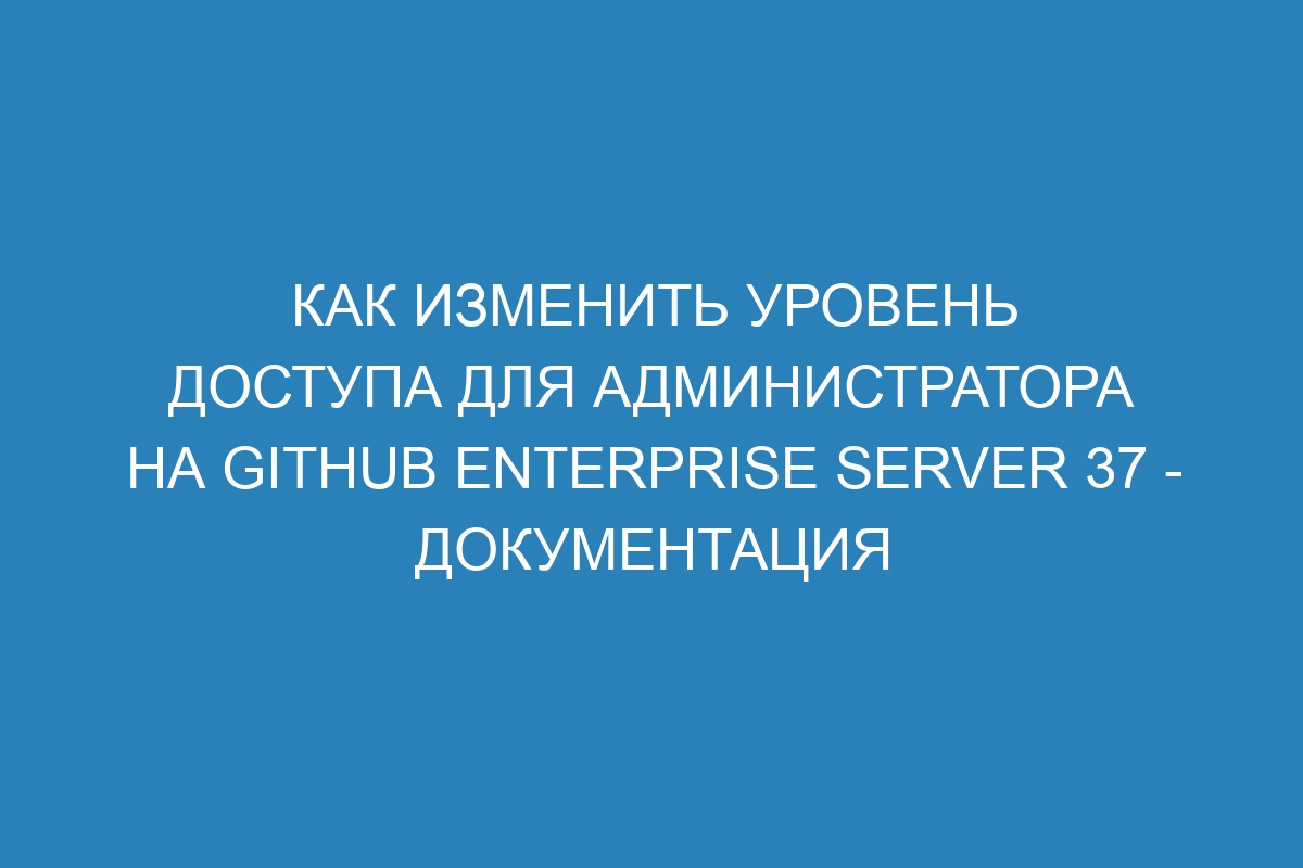 Как изменить уровень доступа для администратора на GitHub Enterprise Server 37 - документация