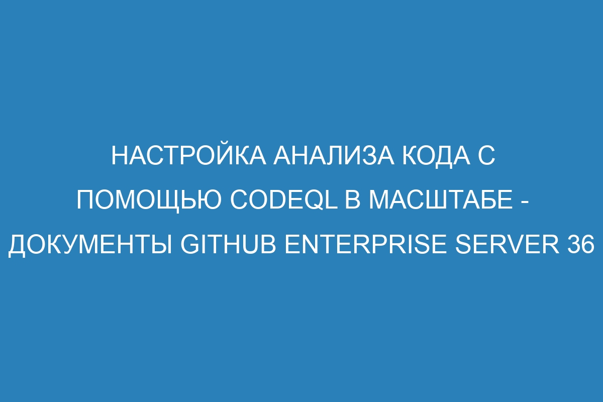 Настройка анализа кода с помощью CodeQL в масштабе - Документы GitHub Enterprise Server 36