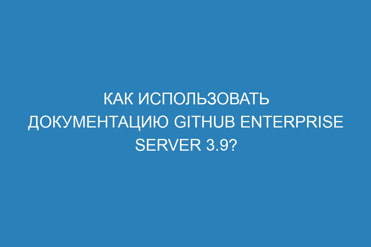 Как использовать документацию GitHub Enterprise Server 3.9?