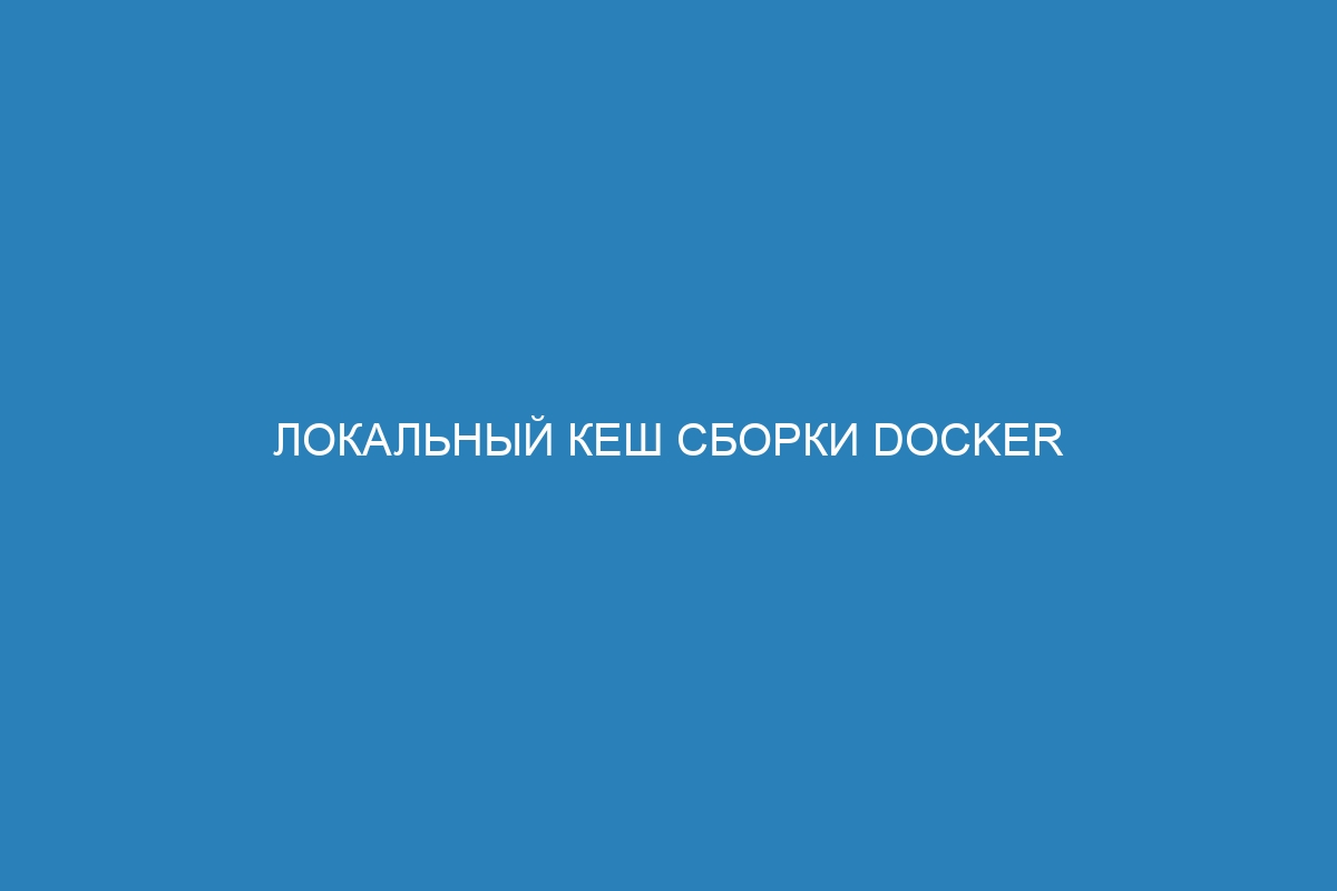 Локальный кеш сборки Docker контейнер: способы оптимизации и ускорение развертывания