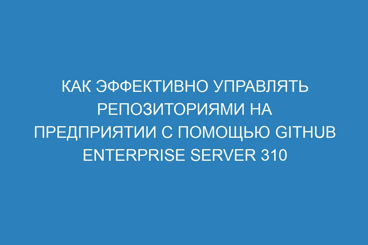 Как эффективно управлять репозиториями на предприятии с помощью GitHub Enterprise Server 310