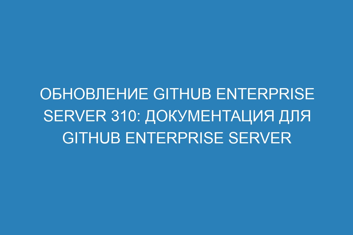 Обновление GitHub Enterprise Server 310: документация для GitHub Enterprise Server