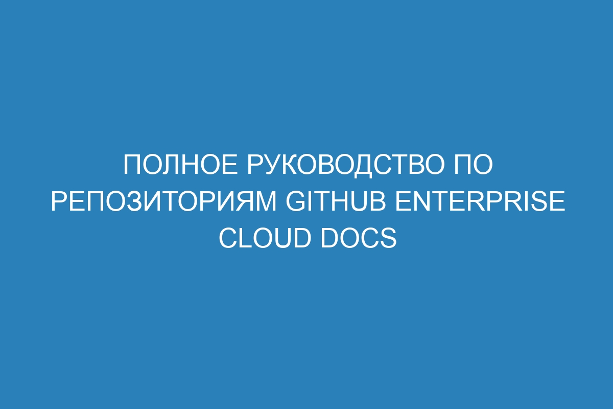 Полное руководство по репозиториям GitHub Enterprise Cloud Docs