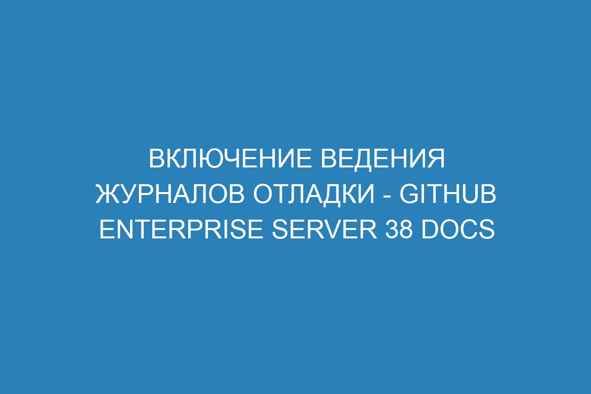 Включение ведения журналов отладки - GitHub Enterprise Server 38 Docs