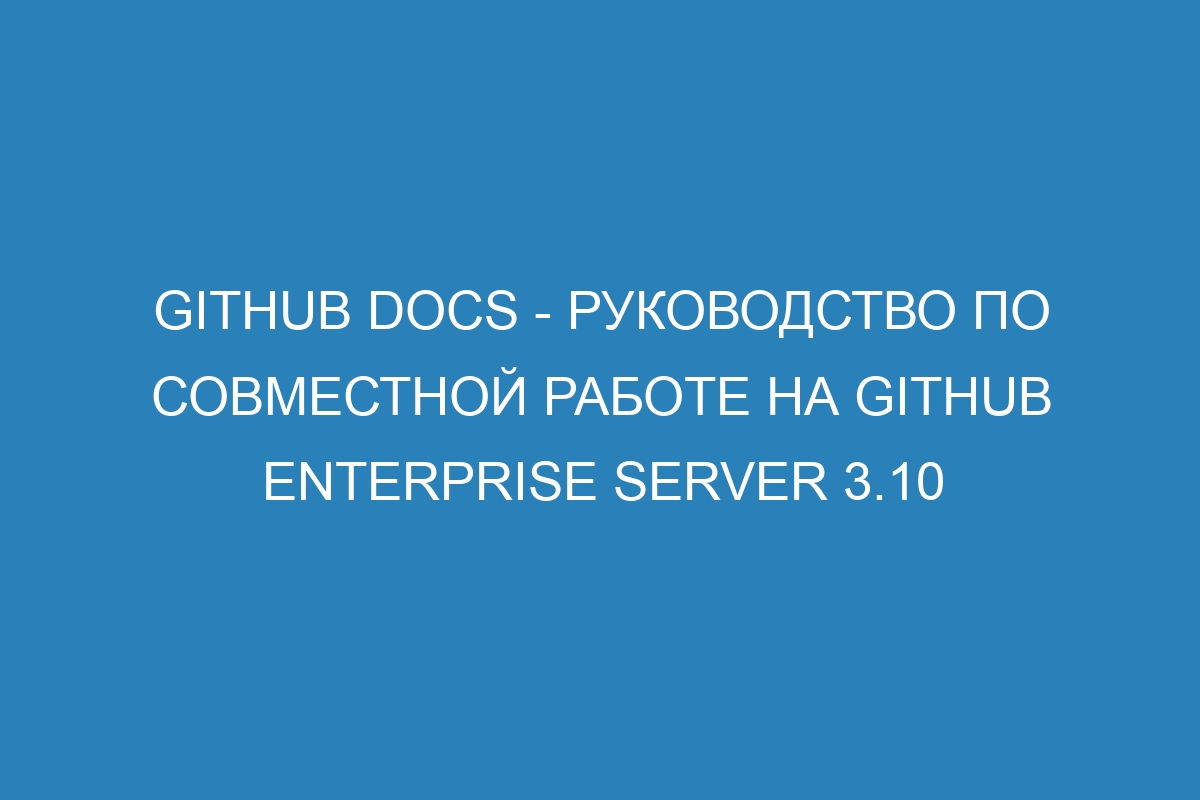 GitHub Docs - Руководство по совместной работе на GitHub Enterprise Server 3.10