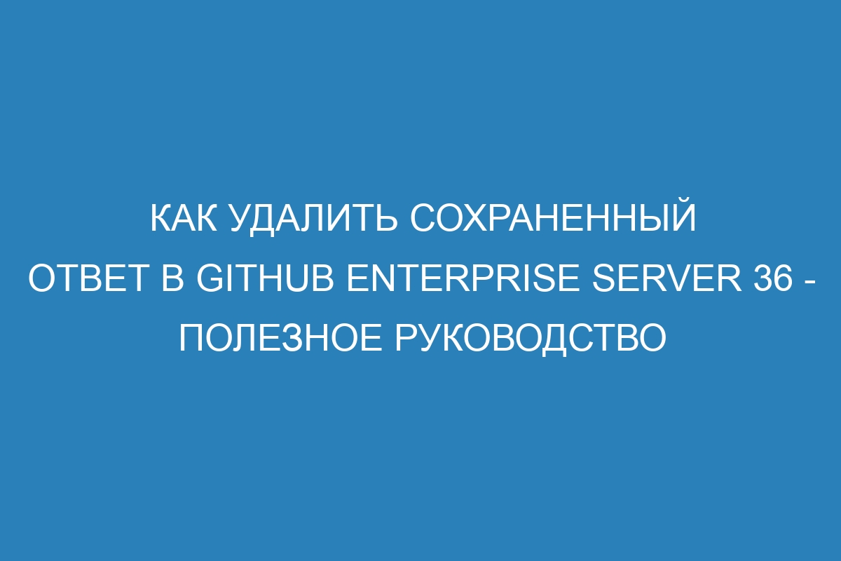 Как удалить сохраненный ответ в GitHub Enterprise Server 36 - полезное руководство