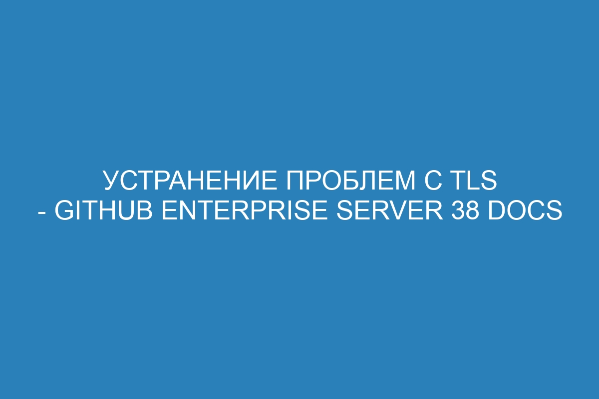 Устранение проблем с TLS - GitHub Enterprise Server 38 Docs