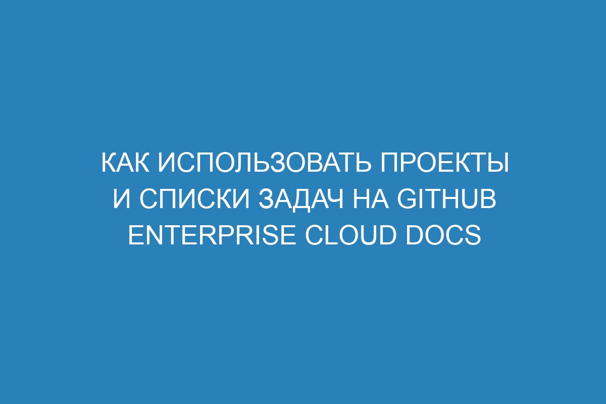 Как использовать проекты и списки задач на GitHub Enterprise Cloud Docs