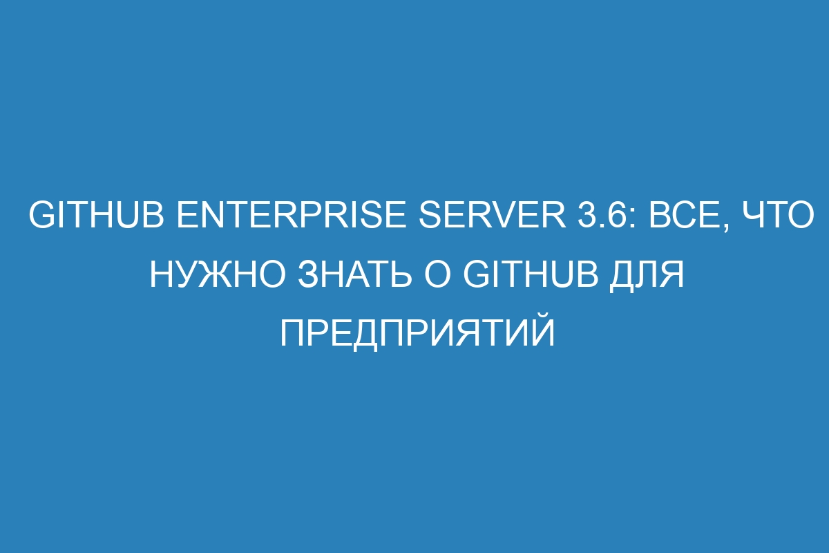 GitHub Enterprise Server 3.6: Все, что нужно знать о GitHub для предприятий