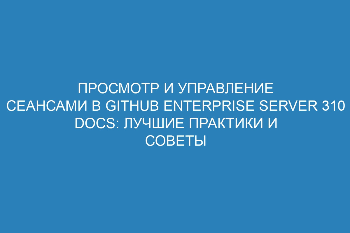 Просмотр и управление сеансами в GitHub Enterprise Server 310 Docs: лучшие практики и советы