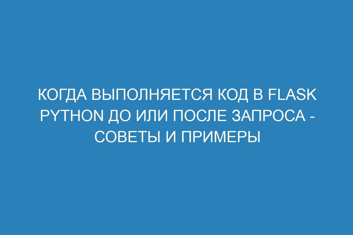 Когда выполняется код в Flask Python до или после запроса - советы и примеры