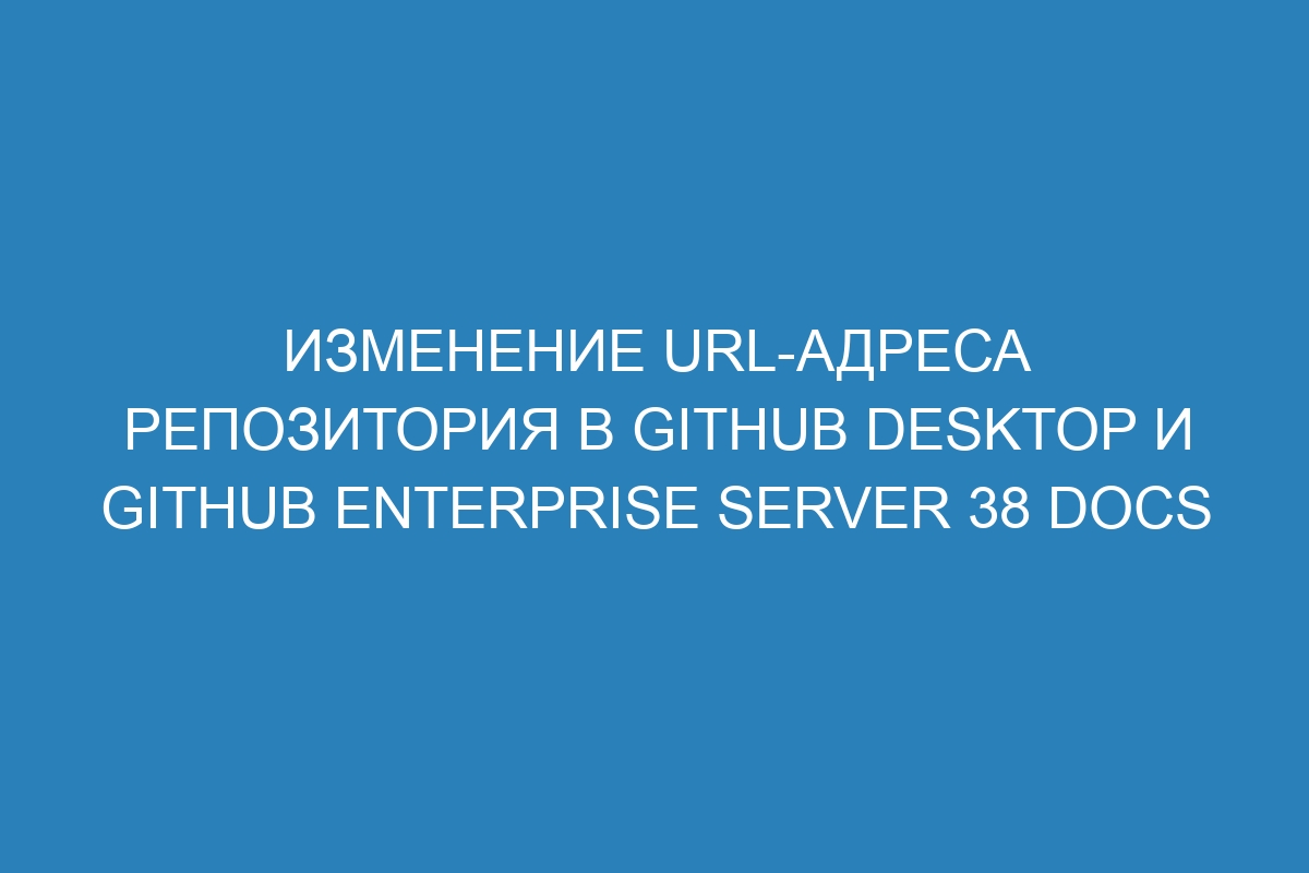 Изменение URL-адреса репозитория в GitHub Desktop и GitHub Enterprise Server 38 Docs