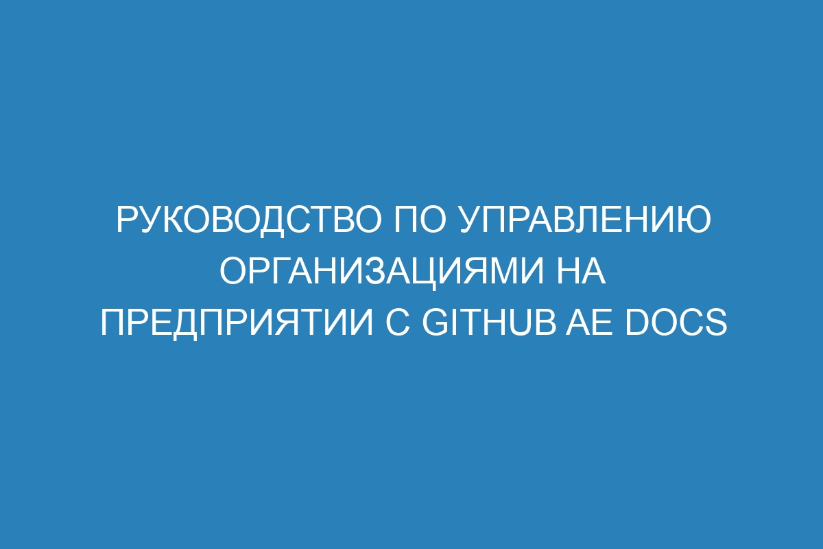 Руководство по управлению организациями на предприятии с GitHub AE Docs