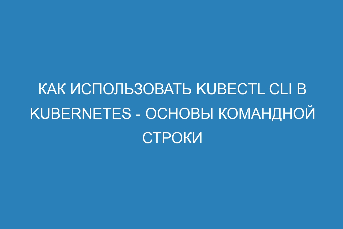 Как использовать Kubectl CLI в Kubernetes - основы командной строки