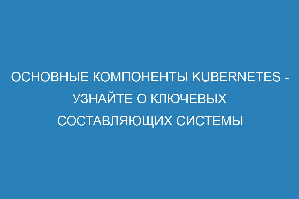 Основные компоненты Kubernetes - узнайте о ключевых составляющих системы