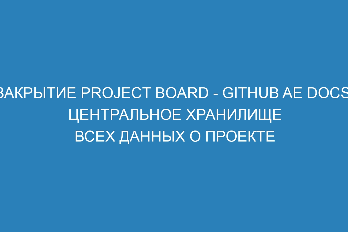 Закрытие project board - GitHub AE Docs: центральное хранилище всех данных о проекте