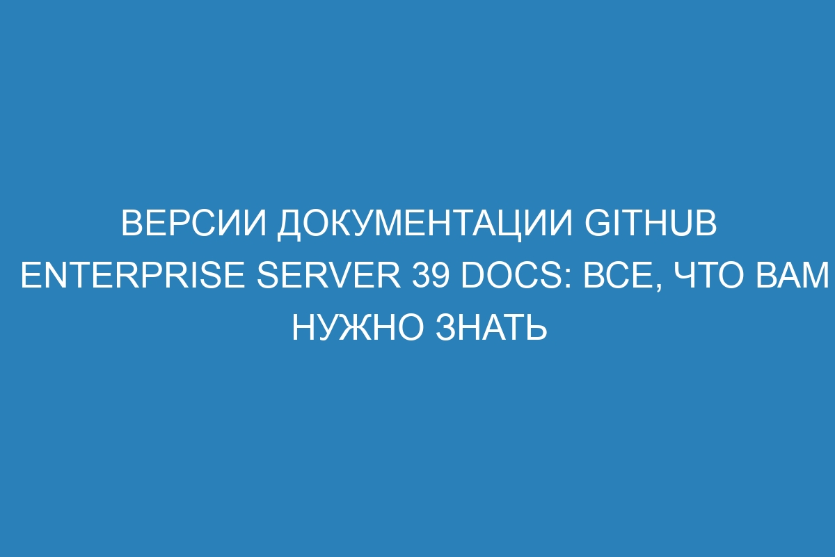 Версии документации GitHub Enterprise Server 39 Docs: все, что вам нужно знать