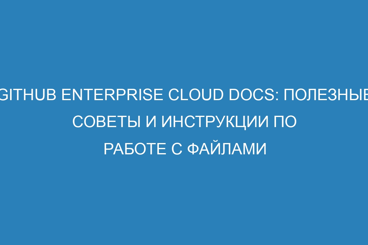 GitHub Enterprise Cloud Docs: Полезные советы и инструкции по работе с файлами