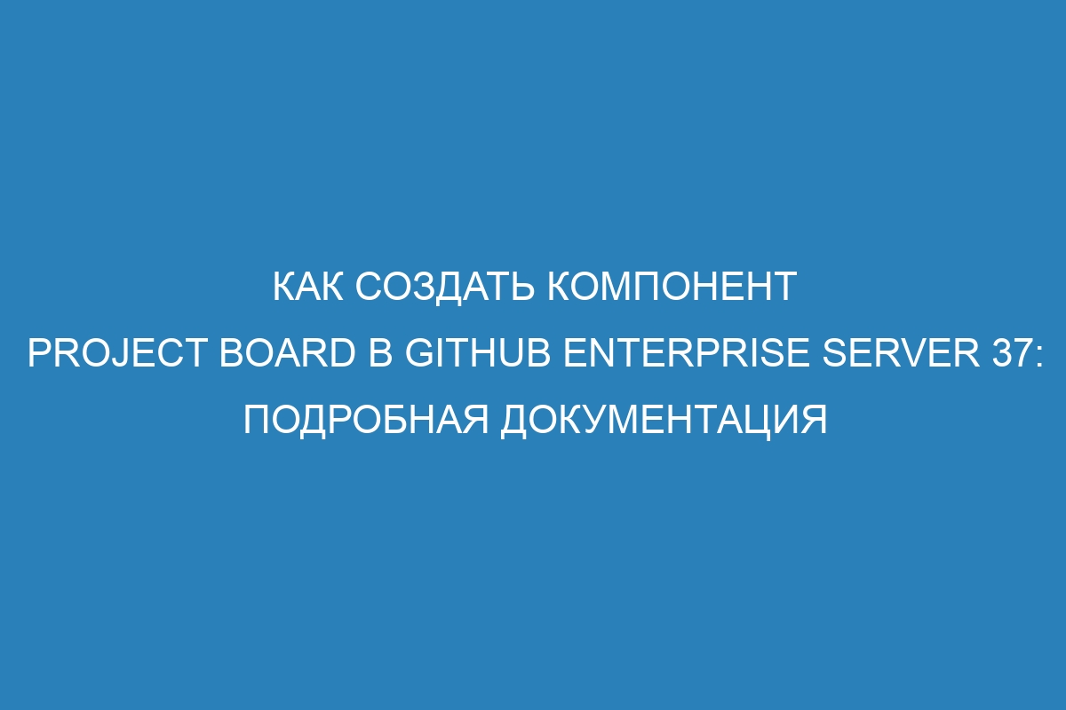 Как создать компонент project board в GitHub Enterprise Server 37: подробная документация