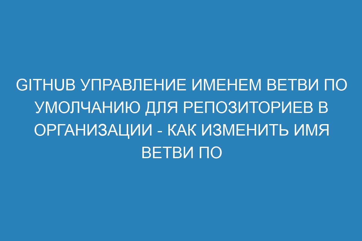 GitHub Управление именем ветви по умолчанию для репозиториев в организации - Как изменить имя ветви по умолчанию на GitHub