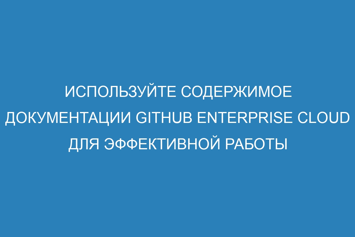 Используйте содержимое документации GitHub Enterprise Cloud для эффективной работы