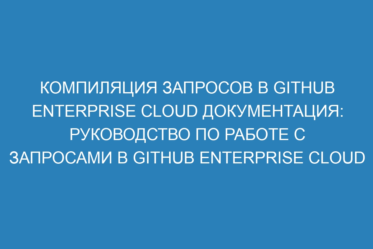 Компиляция запросов в GitHub Enterprise Cloud документация: руководство по работе с запросами в GitHub Enterprise Cloud