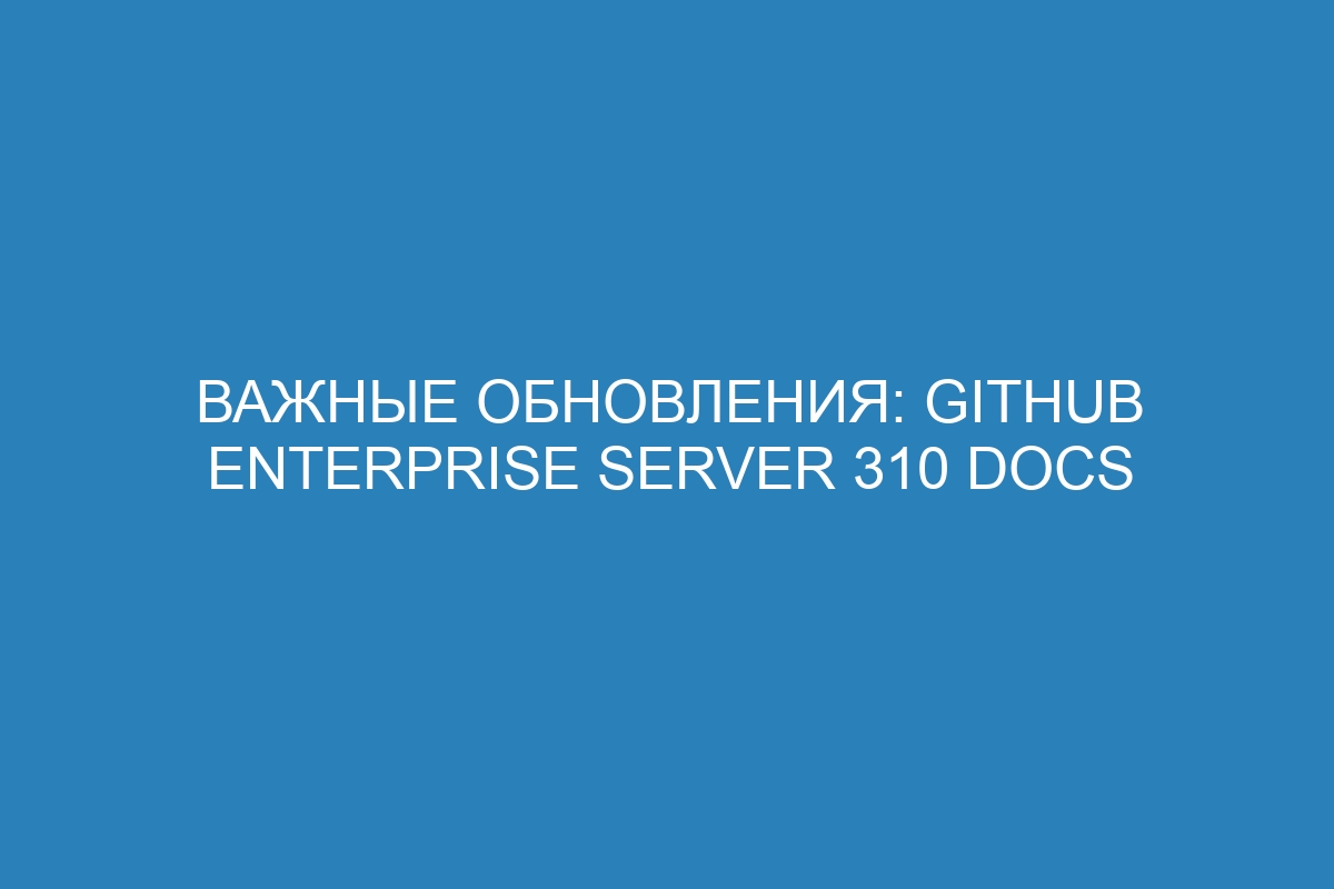 Важные обновления: GitHub Enterprise Server 310 Docs