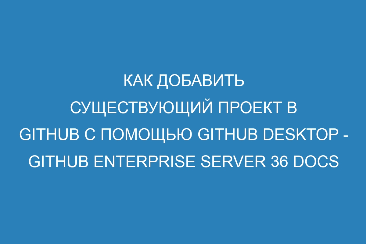 Как добавить существующий проект в GitHub с помощью GitHub Desktop - GitHub Enterprise Server 36 Docs