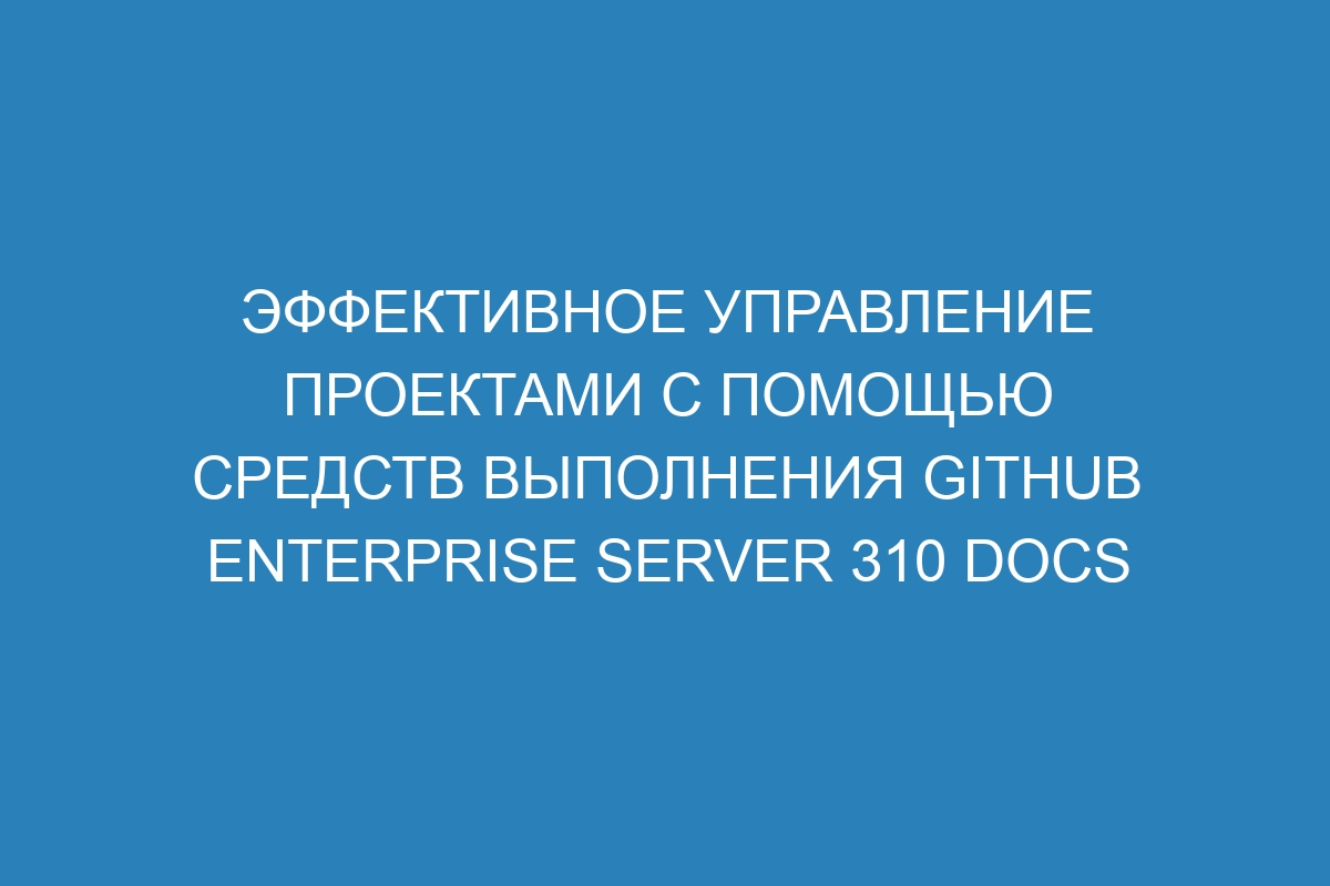 Эффективное управление проектами с помощью средств выполнения GitHub Enterprise Server 310 Docs