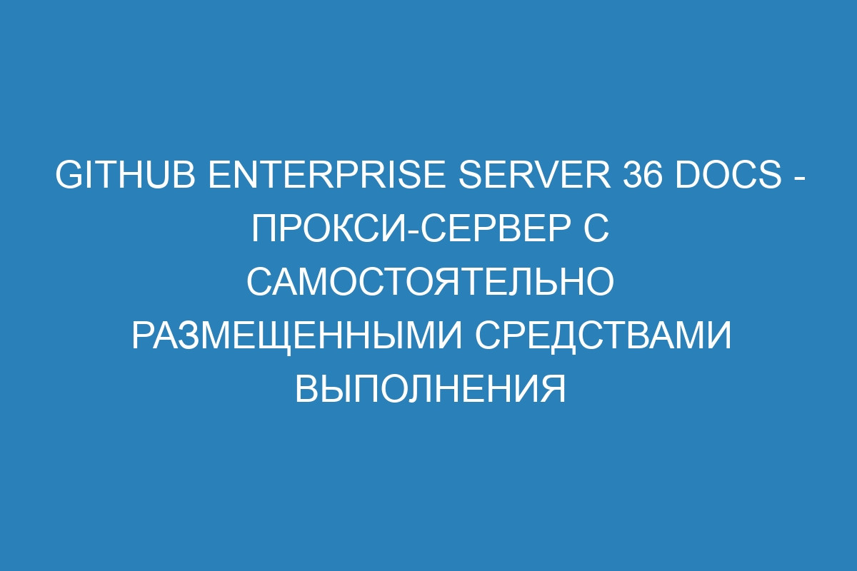 GitHub Enterprise Server 36 Docs - прокси-сервер с самостоятельно размещенными средствами выполнения