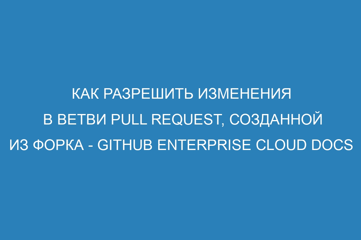 Как разрешить изменения в ветви pull request, созданной из форка - GitHub Enterprise Cloud Docs