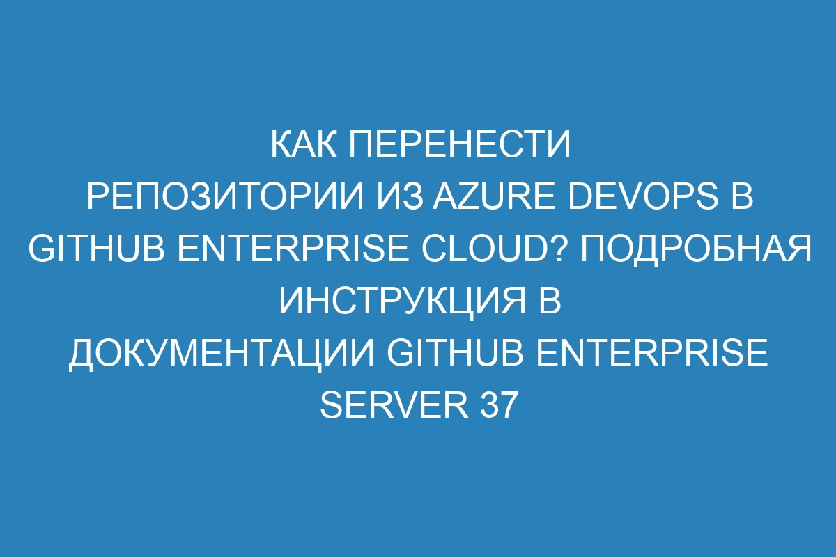 Как перенести репозитории из Azure DevOps в GitHub Enterprise Cloud? Подробная инструкция в документации GitHub Enterprise Server 37