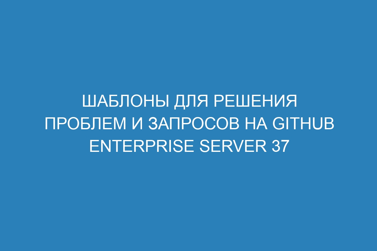 Шаблоны для решения проблем и запросов на GitHub Enterprise Server 37