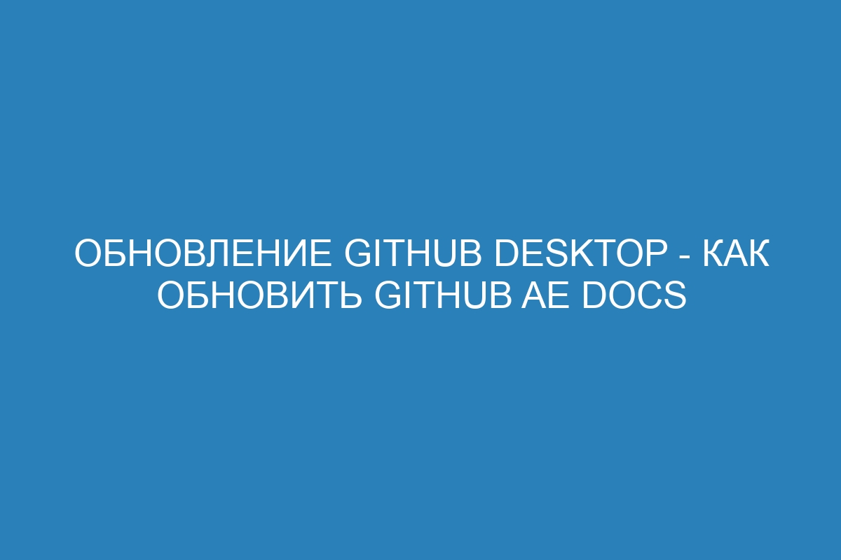 Обновление GitHub Desktop - Как обновить GitHub AE Docs