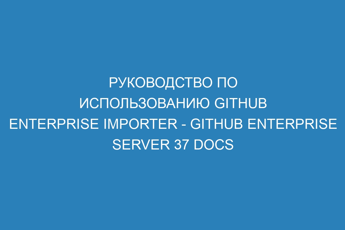 Руководство по использованию GitHub Enterprise Importer - GitHub Enterprise Server 37 Docs