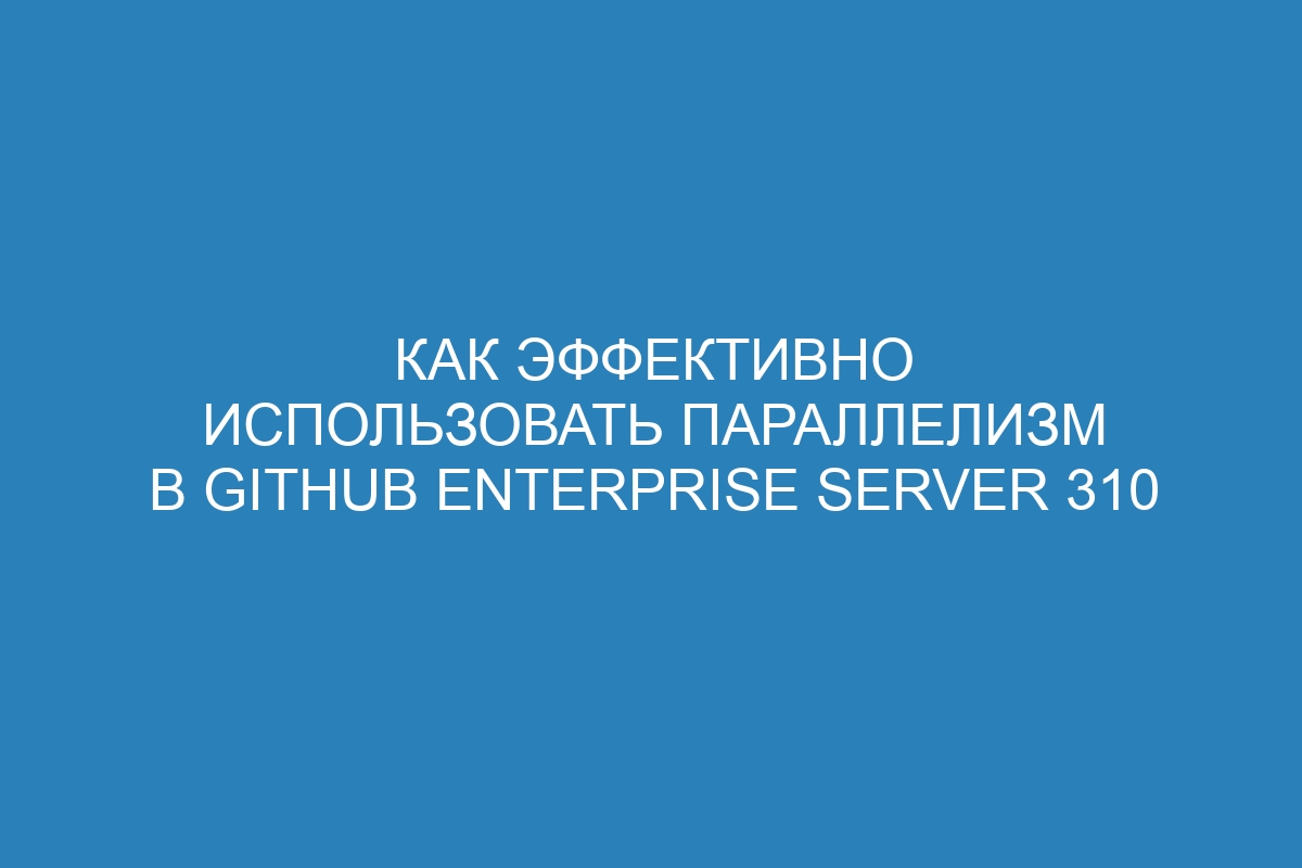 Как эффективно использовать параллелизм в GitHub Enterprise Server 310